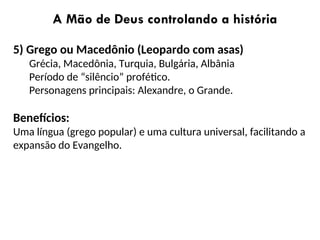 A Mão de Deus controlando a história
5) Grego ou Macedônio (Leopardo com asas)
Grécia, Macedônia, Turquia, Bulgária, Albânia
Período de “silêncio” profético.
Personagens principais: Alexandre, o Grande.
Benefícios:
Uma língua (grego popular) e uma cultura universal, facilitando a
expansão do Evangelho.
 