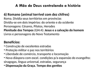 A Mão de Deus controlando a história
6) Romano (animal terrível com dez chifres)
Roma. Dividia seus territórios em províncias
Dividiu-se em dois impérios: do oriente e do ocidente
Personagens: Césares, Pilatos, Herodes
Plenitude dos Tempos (Gl4:4): Jesus e a salvação do homem
Livros e personagens do Novo Testamento
Benefícios:
• Construção de excelentes estradas
• Proteção militar e paz nos territórios
• Liberdade de comércio, transporte e locomoção
• Nova diáspora com excel. condições p/a expansão do evangelho:
sinagogas, língua universal, estradas, segurança
• Dispensação da Graça. Tempo dos gentios
 