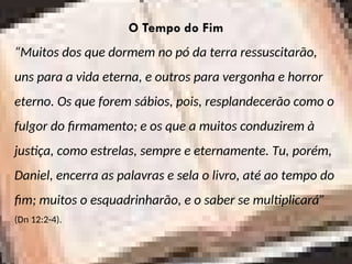 O Tempo do Fim
“Muitos dos que dormem no pó da terra ressuscitarão,
uns para a vida eterna, e outros para vergonha e horror
eterno. Os que forem sábios, pois, resplandecerão como o
fulgor do firmamento; e os que a muitos conduzirem à
justiça, como estrelas, sempre e eternamente. Tu, porém,
Daniel, encerra as palavras e sela o livro, até ao tempo do
fim; muitos o esquadrinharão, e o saber se multiplicará”
(Dn 12:2-4).
 