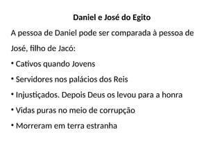 Daniel e José do Egito
A pessoa de Daniel pode ser comparada à pessoa de
José, filho de Jacó:
• Cativos quando Jovens
• Servidores nos palácios dos Reis
• Injustiçados. Depois Deus os levou para a honra
• Vidas puras no meio de corrupção
• Morreram em terra estranha
 