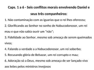 Caps. 1 a 6 - Seis conflitos morais envolvendo Daniel e
seus três companheiros:
1. Não contaminação com as iguarias que o rei lhes ofereceu;
2. Glorificando ao Senhor no sonho de Nabucodonosor, um rei
mau e que não sabia ouvir um “não”;
3. Fidelidade ao Senhor, mesmo sob ameaça de serem queimados
vivos;
4. Falando a verdade a a Nabucodonosor, um rei soberbo;
5. Recusando glória de Belsazar, um rei corrupto e mau;
6. Adoração só a Deus, mesmo sob ameaça de ser lançado vivo
aos leões pelos ministros invejosos
 