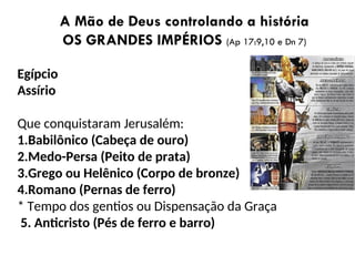A Mão de Deus controlando a história
OS GRANDES IMPÉRIOS (Ap 17:9,10 e Dn 7)
Egípcio
Assírio
Que conquistaram Jerusalém:
1.Babilônico (Cabeça de ouro)
2.Medo-Persa (Peito de prata)
3.Grego ou Helênico (Corpo de bronze)
4.Romano (Pernas de ferro)
* Tempo dos gentios ou Dispensação da Graça
5. Anticristo (Pés de ferro e barro)
 
