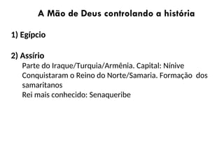 A Mão de Deus controlando a história
1) Egípcio
2) Assírio
Parte do Iraque/Turquia/Armênia. Capital: Nínive
Conquistaram o Reino do Norte/Samaria. Formação dos
samaritanos
Rei mais conhecido: Senaqueribe
 