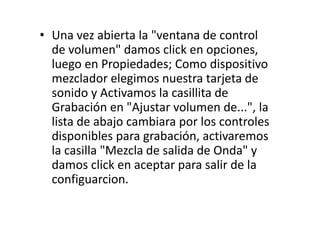 • Una vez abierta la "ventana de control
de volumen" damos click en opciones,
luego en Propiedades; Como dispositivo
mezclador elegimos nuestra tarjeta de
sonido y Activamos la casillita de
Grabación en "Ajustar volumen de...", la
lista de abajo cambiara por los controles
disponibles para grabación, activaremos
la casilla "Mezcla de salida de Onda" y
damos click en aceptar para salir de la
configuarcion.
 