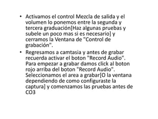 • Activamos el control Mezcla de salida y el
volumen lo ponemos entre la segunda y
tercera graduación[Haz algunas pruebas y
subele un poco mas si es necesario] y
cerramos la Ventana de "Control de
grabación".
• Regresamos a camtasia y antes de grabar
recuerda activar el boton "Record Audio".
Para empezar a grabar damos click al boton
rojo arriba del boton "Record Audio".
Seleccionamos el area a grabar[O la ventana
dependiendo de como configuraste la
captura] y comenzamos las pruebas antes de
CO3
 