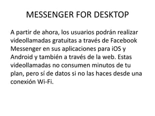 MESSENGER FOR DESKTOP
A partir de ahora, los usuarios podrán realizar
videollamadas gratuitas a través de Facebook
Messenger en sus aplicaciones para iOS y
Android y también a través de la web. Estas
videollamadas no consumen minutos de tu
plan, pero sí de datos si no las haces desde una
conexión Wi-Fi.
 