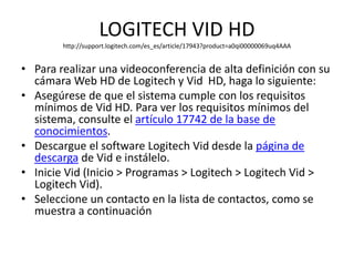 LOGITECH VID HD
http://support.logitech.com/es_es/article/17943?product=a0qi00000069uq4AAA
• Para realizar una videoconferencia de alta definición con su
cámara Web HD de Logitech y Vid HD, haga lo siguiente:
• Asegúrese de que el sistema cumple con los requisitos
mínimos de Vid HD. Para ver los requisitos mínimos del
sistema, consulte el artículo 17742 de la base de
conocimientos.
• Descargue el software Logitech Vid desde la página de
descarga de Vid e instálelo.
• Inicie Vid (Inicio > Programas > Logitech > Logitech Vid >
Logitech Vid).
• Seleccione un contacto en la lista de contactos, como se
muestra a continuación
 