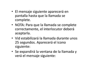 • El mensaje siguiente aparecerá en
pantalla hasta que la llamada se
complete.
• NOTA: Para que la llamada se complete
correctamente, el interlocutor deberá
aceptarla.
• Vid estabilizará la llamada durante unos
25 segundos. Aparecerá el icono
siguiente:
• Se expandirá la ventana de la llamada y
verá el mensaje siguiente:
 