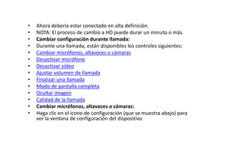 • Ahora debería estar conectado en alta definición.
• NOTA: El proceso de cambio a HD puede durar un minuto o más.
• Cambiar configuración durante llamada:
• Durante una llamada, están disponibles los controles siguientes:
• Cambiar micrófonos, altavoces o cámaras
• Desactivar micrófono
• Desactivar vídeo
• Ajustar volumen de llamada
• Finalizar una llamada
• Modo de pantalla completa
• Ocultar imagen
• Calidad de la llamada
• Cambiar micrófonos, altavoces o cámaras:
• Haga clic en el icono de configuración (que se muestra abajo) para
ver la ventana de configuración del dispositivo
 
