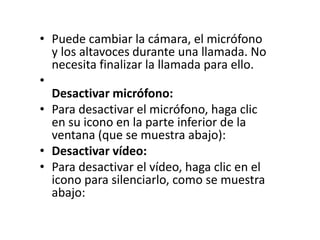 • Puede cambiar la cámara, el micrófono
y los altavoces durante una llamada. No
necesita finalizar la llamada para ello.
•
Desactivar micrófono:
• Para desactivar el micrófono, haga clic
en su icono en la parte inferior de la
ventana (que se muestra abajo):
• Desactivar vídeo:
• Para desactivar el vídeo, haga clic en el
icono para silenciarlo, como se muestra
abajo:
 