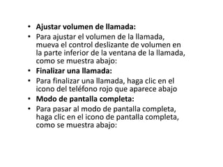 • Ajustar volumen de llamada:
• Para ajustar el volumen de la llamada,
mueva el control deslizante de volumen en
la parte inferior de la ventana de la llamada,
como se muestra abajo:
• Finalizar una llamada:
• Para finalizar una llamada, haga clic en el
icono del teléfono rojo que aparece abajo
• Modo de pantalla completa:
• Para pasar al modo de pantalla completa,
haga clic en el icono de pantalla completa,
como se muestra abajo:
 