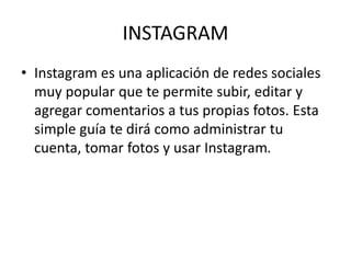 INSTAGRAM
• Instagram es una aplicación de redes sociales
muy popular que te permite subir, editar y
agregar comentarios a tus propias fotos. Esta
simple guía te dirá como administrar tu
cuenta, tomar fotos y usar Instagram.
 