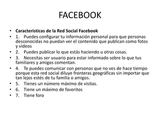 FACEBOOK
• Caracteristicas de la Red Social Facebook
• 1. Puedes configurar tu información personal para que personas
desconocidas no puedan ver el contenido que publican como fotos
y videos
• 2. Puedes publicar lo que estás haciendo u otras cosas.
• 3. Necesitas ser usuario para estar informado sobre lo que tus
familiares y amigos comentan.
• 4. Te puedes comunicar con personas que no ves de hace tiempo
porque esta red social diluye fronteras geográficas sin importar que
tan lejos estés de tu familia o amigos.
• 5. Tienes un número máximo de visitas.
• 6. Tiene un máximo de favoritos
• 7. Tiene foro
 