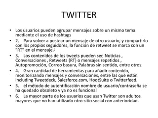 TWITTER
• Los usuarios pueden agrupar mensajes sobre un mismo tema
mediante el uso de hashtags
• 2. Para volver a postear un mensaje de otro usuario, y compartirlo
con los propios seguidores, la función de retweet se marca con un
"RT" en el mensaje.[
• 3. Los contenidos de los tweets pueden ser, Noticias ,
Conversaciones , Retweets (RT) o mensajes repetidos ,
Autopromoción, Correo basura, Palabras sin sentido, entre otros.
• 4. Gran cantidad de herramientas para añadir contenido,
monitorizando mensajes y conversaciones, entre las que están
including Tweetdeck, Salesforce.com, HootSuite o Twitterfeed.
• 5. el método de autentificación nombre de usuario/contraseña se
ha quedado obsoleto y ya no es funcional
• 6. La mayor parte de los usuarios que usan Twitter son adultos
mayores que no han utilizado otro sitio social con anterioridad.
 
