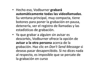 • Hecho eso, Vodburner grabará
automáticamente todas las videollamadas.
Su ventana principal, muy compacta, tiene
botones para poner la grabación en pausa,
detenerla, ver el registro de llamadas y las
estadísticas de grabación.
• Ya que grabar a alguien sin avisar es
descortés, Vodburner ofrece la opción de
avisar a la otra persona acerca de la
grabación. Haz clic en Don't Send Message si
deseas pasar desapercibido. Si no dices nada
al respecto, es imposible que se percate de
la grabación en curso
 