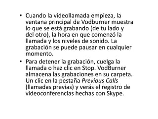 • Cuando la videollamada empieza, la
ventana principal de Vodburner muestra
lo que se está grabando (de tu lado y
del otro), la hora en que comenzó la
llamada y los niveles de sonido. La
grabación se puede pausar en cualquier
momento.
• Para detener la grabación, cuelga la
llamada o haz clic en Stop. VodBurner
almacena las grabaciones en su carpeta.
Un clic en la pestaña Previous Calls
(llamadas previas) y verás el registro de
videoconferencias hechas con Skype.
 