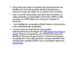 • Pulsa Edit para abrir la consola de posproducción de
VodBurner. Con ella puedes añadir transiciones y
recortar trozos del vídeo. Es un editor útil y sencillo.
• Con la versión de prueba, que dura dos semanas, el
vídeo grabado es exportable a formatos WMV y ASF,
aunque no a MP4 (para eso, hay que comprar la
licencia).
• . Con VodBurner se pueden añadir textos y transiciones
a las videollamadas grabadas.
• Las dos mejores alternativas para grabar
videoconferencias de Skype son IMCapture for Skype y
Evaer. Ninguna es gratuita, con limitaciones que van
desde las marcas de agua hasta el recorte de tiempo
de grabación. Para algo gratuito, aunque también más
complicado, puedes probar con un grabador genérico,
CamStudio
 