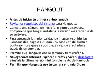 HANGOUT
• Antes de iniciar tu primera videollamada
• Revisa los requisitos del sistema para Hangouts.
• Conecta una cámara, un micrófono y unos altavoces.
Comprueba que tengas instalada la versión más reciente de
su software.
• Para conseguir la mejor calidad de imagen y sonido, las
llamadas de Hangouts utilizan una conexión de punto a
punto siempre que sea posible, en vez de enrutarlas a
través de un servidor.
• Permite que Hangouts use tu cámara y tu micrófono.
• Navegadores Internet Explorer, Firefox y Safari: descárgate
e instala la última versión del complemento de Hangouts.
• Permitir que Hangouts use tu cámara y tu micrófono
 