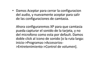 • Damos Aceptar para cerrar la configuracion
del audio, y nuevamente aceptar para salir
de las configuraciones de camtasia.
Ahora configuraremos XP para que camtasia
pueda capturar el sonido de la tarjeta, y no
del microfono como esta por default. Damos
doble click al icono de sonido [o la ruta larga:
inicio->Programas->Accesorios-
>Entretenimiento->Control de volumen].
 