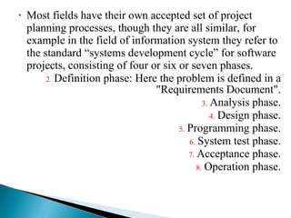 Most fields have their own accepted set of project planning processes, though they are all similar, for example in the field of information system they refer to the standard “systems development cycle” for software projects, consisting of four or six or seven phases. Definition phase: Here the problem is defined in a "Requirements Document". Analysis phase. Design phase. Programming phase. System test phase. Acceptance phase. Operation phase. 