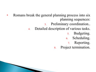 Romans break the general planning process into six planning sequences: Preliminary coordination.. Detailed description of various tasks. Budgeting. Scheduling. Reporting. Project termination. 