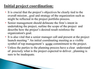 It is crucial that the project’s objectives be clearly tied to the overall mission , goal and strategy of the organization such as might be reflected in the project portfolio process. Senior management should delineate the firm’s intent in undertaking the project, outline the scope of the project  and describe how the project’s desired result reinforce the organization's goal. It is also vital that a senior manager call and present at the project launch meeting “ An initial coordinating meeting as a visible symbol of top management’s  scope  commitment to the project. Unless the parties to the planning process have a clear  understand of  precisely what is the project expected to deliver , planning is sure to be inadequate. 