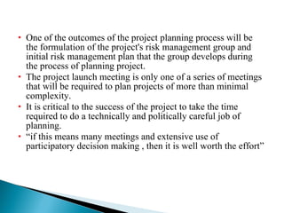 One of the outcomes of the project planning process will be the formulation of the project's risk management group and initial risk management plan that the group develops during the process of planning project. The project launch meeting is only one of a series of meetings that will be required to plan projects of more than minimal complexity. It is critical to the success of the project to take the time required to do a technically and politically careful job of planning. “ if this means many meetings and extensive use of participatory decision making , then it is well worth the effort” 