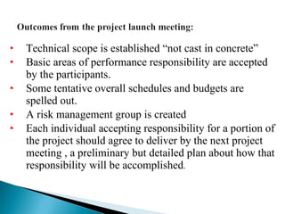 Technical scope is established “not cast in concrete” Basic areas of performance responsibility are accepted by the participants. Some tentative overall schedules and budgets are spelled out. A risk management group is created  Each individual accepting responsibility for a portion of the project should agree to deliver by the next project meeting , a preliminary but detailed plan about how that responsibility will be accomplished . 