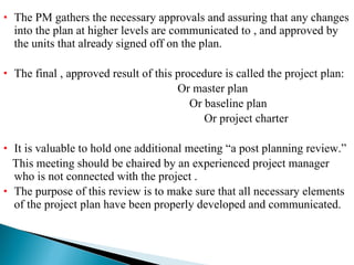 The PM gathers the necessary approvals and assuring that any changes into the plan at higher levels are communicated to , and approved by the units that already signed off on the plan. The final , approved result of this procedure is called the project plan: Or master plan Or baseline plan Or project charter It is valuable to hold one additional meeting “a post planning review.” This meeting should be chaired by an experienced project manager who is not connected with the project . The purpose of this review is to make sure that all necessary elements of the project plan have been properly developed and communicated. 