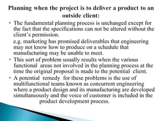 The fundamental planning process is unchanged except for the fact that the specifications can not be altered without the client’s permission. e.g. marketing has promised deliverables that engineering may not know how to produce on a schedule that manufacturing may be unable to meet. This sort of problem usually results when the various functional  areas not involved in the planning process at the time the original proposal is made to the potential  client. A potential  remedy  for these problems is the use of  multifunctional teams known as concurrent engineering where a product design and its manufacturing are developed simultaneously and the voice of customer is included in the  product development process. 
