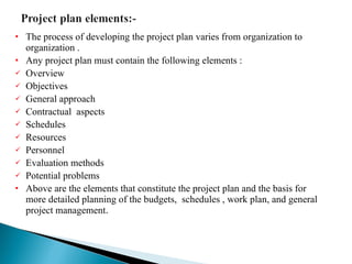 The process of developing the project plan varies from organization to organization . Any project plan must contain the following elements : Overview Objectives  General approach  Contractual  aspects Schedules Resources  Personnel Evaluation methods  Potential problems Above are the elements that constitute the project plan and the basis for more detailed planning of the budgets,  schedules , work plan, and general project management . 