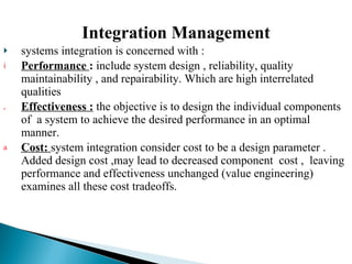 Integration Management systems integration is concerned with :  Performance  :  include system design , reliability, quality maintainability , and repairability. Which are high interrelated qualities  Effectiveness :  the objective is to design the individual components of  a system to achieve the desired performance in an optimal manner. Cost:   system integration consider cost to be a design parameter . Added design cost ,may lead to decreased component  cost ,  leaving performance and effectiveness unchanged (value engineering)  examines all these cost tradeoffs. 