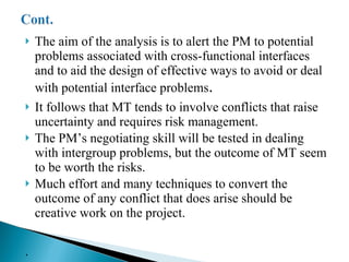 The aim of the analysis is to alert the PM to potential problems associated with cross-functional interfaces and to aid the design of effective ways to avoid or deal with potential interface problems . It follows that MT tends to involve conflicts that raise uncertainty and requires risk management. The PM’s negotiating skill will be tested in dealing with intergroup problems, but the outcome of MT seem to be worth the risks. Much effort and many techniques to convert the outcome of any conflict that does arise should be creative work on the project. .  
