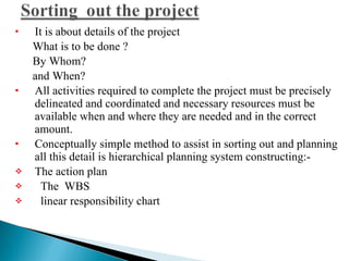 It is about details of the project What is to be done ?  By Whom?  and When?  All activities required to complete the project must be precisely delineated and coordinated and necessary resources must be available when and where they are needed and in the correct amount.  Conceptually simple method to assist in sorting out and planning all this detail is hierarchical planning system constructing:-  The action plan  The  WBS linear responsibility chart  