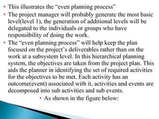 This illustrates the “even planning process” The project manager will probably generate the most basic level(level 1), the generation of additional levels will be delegated to the individuals or groups who have responsibility of doing the work. The “even planning process” will help keep the plan focused on the project’s deliverables rather than on the work at a subsystem level. In this hierarchical planning system, the objectives are taken from the project plan. This aids the planner in identifying the set of required activities for the objectives to be met. Each activity has an outcome(event) associated with it, activities and events are decomposed into sub activities and sub events.  As shown in the figure below: 