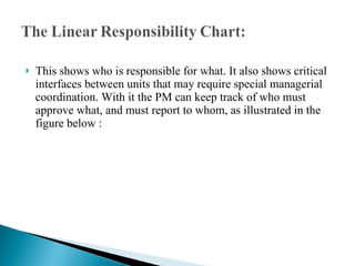 This shows who is responsible for what. It also shows critical interfaces between units that may require special managerial coordination. With it the PM can keep track of who must approve what, and must report to whom, as illustrated in the figure below : 