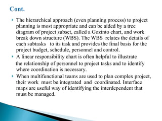 The hierarchical approach (even planning process) to project planning is most appropriate and can be aided by a tree diagram of project subset, called a Gozinto chart, and work break down structure (WBS). The WBS  relates the details of each subtasks  to its task and provides the final basis for the project budget, schedule, personnel and control. A linear responsibility chart is often helpful to illustrate  the relationship of personnel to project tasks and to identify where coordination is necessary. When multifunctional teams are used to plan complex project, their work  must be integrated  and  coordinated. Interface maps are useful way of identifying the interdependent that must be managed.  