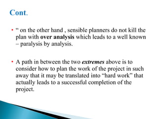 “  on the other hand , sensible planners do not kill the plan with  over analysis  which leads to a well known – paralysis by analysis. A path in between the two  extremes  above is to consider how to plan the work of the project in such away that it may be translated into “hard work” that actually leads to a successful completion of the project. 