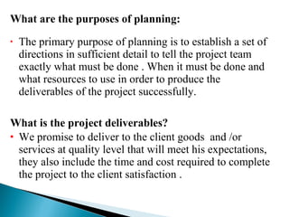 The primary purpose of planning is to establish a set of directions in sufficient detail to tell the project team exactly what must be done . When it must be done and what resources to use in order to produce the deliverables of the project successfully. What is the project deliverables? We promise to deliver to the client goods  and /or services at quality level that will meet his expectations, they also include the time and cost required to complete the project to the client satisfaction . What are the purposes of planning: 