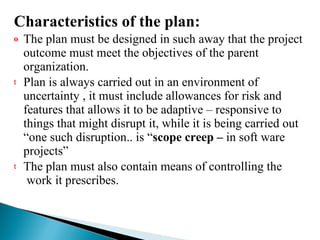 Characteristics of the plan: The plan must be designed in such away that the project outcome must meet the objectives of the parent organization. Plan is always carried out in an environment of uncertainty , it must include allowances for risk and features that allows it to be adaptive – responsive to things that might disrupt it, while it is being carried out “one such disruption.. is “ scope creep –  in soft ware projects” The plan must also contain means of controlling the  work it prescribes. 