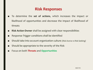 ■ To determine the set of actions, which increases the impact or
likelihood of opportunities and decrease the impact of likelihood of
threats
■ Risk Action Owner shall be assigned with clear responsibilities
■ Response Trigger conditions shall be identified
■ Should take into account organization culture (Risk Averse vs Risk Seeking)
■ Should be appropriate to the severity of the Risk
■ Focus on both Threats and Opportunities
02/21/18
Risk Responses
 