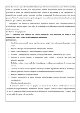 diárias das crianças, que estão sempre trazendo consigo alimentos industrializados, com alto teor de sódio
(como os salgadinhos de milho), ricos em açucares e gorduras. Baseado nisto, temos que diariamente, o
percentual de alunos que conduzem alimentos para o lanche é bem elevado, o que contribui para o
desperdício da merenda escolar, preparada com base na quantidade de alunos presentes. Isto ocorre
porque o “lanche” que ele traz é mais gostoso (segundo suas preferências alimentícias) e o lanche servido
na escola, que é nutritivo, não o apetece.
Este projeto é um trabalho de conscientização, a partir de atividades junto à família dos alunos e
principalmente, junto aos alunos. Nele, todos da escola serão envolvidos na perspectiva de alcançarmos os
objetivos propostos.
Os objetivos deste projeto são:
GERAL: contribuir para formação de hábitos alimentares

mais saudáveis nos alunos e suas

famílias, bem como, para a melhoria na saúde dos mesmos.
ESPECÍFICOS:


Sensibilizar a comunidade escolar e professores em relação à importância da alimentação para a
saúde;



Realizar e divulgar avaliação do estado nutricional dos escolares;



Inserir o tema alimentação e nutrição na reunião de pais e mestres;



Trabalhar a composição dos alimentos, rotulados ou não, e suas consequências para a saúde;



Aumentar a oferta e promover o consumo de frutas, legumes e

verduras, com ênfase nos

alimentos regionais;


Trabalhar a origem e composição das frutas, legumes e verduras e consequências do consumo para
a saúde;



Conhecer as doenças causadas pela má alimentação: diabetes, hipertensão, obesidade, desnutrição;



Analisar, junto aos alunos os cardápios de lanche e de almoço servidos na escola;



Reduzir o desperdício da merenda escolar;



Conhecer a composição de alguns alimentos industrializados, como por exemplo: refrigerante,
embutidos, etc.;



Saber ler rótulos de alimentos;
É importante destacar que este projeto será desenvolvido de forma interdisciplinar com as

disciplinas de Língua Portuguesa, Matemática, História, Geografia, Ciências, Ensino Religioso e Ensino
da Arte. É importante ainda frisar que a transversalidade aqui se configura quando toda a ênfase é dada
ao item saúde do escolar e de sua família.

 