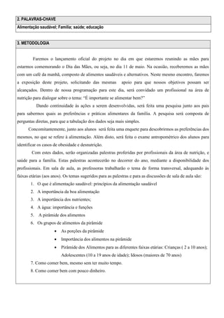 2. PALAVRAS-CHAVE
Alimentação saudável; Família; saúde; educação
3. METODOLOGIA

Faremos o lançamento oficial do projeto no dia em que estaremos reunindo as mães para
estarmos comemorando o Dia das Mães, ou seja, no dia 11 de maio. Na ocasião, receberemos as mães
com um café da manhã, composto de alimentos saudáveis e alternativos. Neste mesmo encontro, faremos
a exposição deste projeto, solicitando das mesmas

apoio para que nossos objetivos possam ser

alcançados. Dentro de nossa programação para este dia, será convidado um profissional na área de
nutrição para dialogar sobre o tema: “É importante se alimentar bem?”
Dando continuidade às ações a serem desenvolvidas, será feita uma pesquisa junto aos pais
para sabermos quais as preferências e práticas alimentares da família. A pesquisa será composta de
perguntas diretas, para que a tabulação dos dados seja mais simples.
Concomitantemente, junto aos alunos será feita uma enquete para descobrirmos as preferências dos
mesmos, no que se refere à alimentação. Além disto, será feita o exame antropométrico dos alunos para
identificar os casos de obesidade e desnutrição.
Com estes dados, serão organizadas palestras proferidas por profissionais da área de nutrição, e
saúde para a família. Estas palestras acontecerão no decorrer do ano, mediante a disponibilidade dos
profissionais. Em sala de aula, as professoras trabalharão o tema de forma transversal, adequando às
faixas etárias (aos anos). Os temas sugeridos para as palestras e para as discussões de sala de aula são:
1. O que é alimentação saudável: princípios da alimentação saudável
2. A importância da boa alimentação
3. A importância dos nutrientes;
4. A água: importância e funções
5. A pirâmide dos alimentos
6. Os grupos de alimentos da pirâmide


As porções da pirâmide



Importância dos alimentos na pirâmide



Pirâmide dos Alimentos para as diferentes faixas etárias: Crianças ( 2 a 10 anos);
Adolescentes (10 a 19 anos de idade); Idosos (maiores de 70 anos)

7. Como comer bem, mesmo sem ter muito tempo.
8. Como comer bem com pouco dinheiro.

 