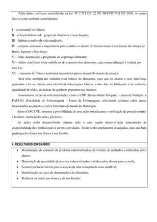 Além disto, conforme estabelecido na Lei Nº 2.712 DE 22 DE DEZEMBRO DE 2010, os temas
abaixo serão também contemplados:
I – alimentação e Cultura;
II – refeição balanceada, grupos de alimentos e suas funções;
III – hábitos e estilos de vida saudáveis;
IV – preparo, consumo e importância para a saúde e o desenvolvimento motor e intelectual da criança de
frutas, legumes e hortaliças;
V – fome, desnutrição e programas de segurança alimentar;
VI – dados científicos sobre malefícios do consumo dos alimentos, cuja comercialização é vedada por
esta Lei;
VII – consumo de fibras e nutrientes necessários para o desenvolvimento da criança.
Será feito também um trabalho com rótulos de alimentos, para que os alunos e seus familiares
aprendam a ler os rótulos para identificar informações básicas, como data de fabricação e de validade,
quantidade de sódio, de açúcar, de gorduras presentes nos mesmos.
Buscaremos parcerias com instituições, como a UNP (Universidade Potiguar) – curso de Nutrição, a
FACENE (Faculdade de Enfermagem) – Curso de Enfermagem, solicitando palestras sobre temas
relacionados ao projeto e com a Secretaria de Saúde do Município.
Junto à FACENE, veremos a possibilidade de uma ação voltada para a verificação de pressão arterial
e também, medição do índice glicêmico.
As ações serão desenvolvidas durante todo o ano, sendo desenvolvidas dependendo da
disponibilidade dos profissionais a serem convidados. Todas serão amplamente divulgadas, para que haja
participação efetiva dos alunos e sua família.
4. RESULTADOS ESPERADOS


Minimização do consumo de produtos industrializados, de frituras, de enlatados e embutidos pelos
alunos;



Diminuição da quantidade de lanches industrializados trazidos pelos alunos para a escola;



Sensibilização da família para a adoção de uma alimentação mais saudável;



Identificação de casos de desnutrição e de obesidade;



Melhoria da saúde dos alunos e de sua família;

 