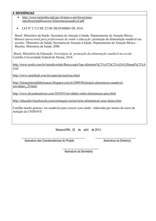 8. REFERÊNCIAS
 http://www.turminha.mpf.gov.br/para-o-professor/paraoprofessor/publicacoes/Alimentacaosaudavel.pdf


LEI Nº 2.712 DE 22 DE DEZEMBRO DE 2010

Brasil. Ministério da Saúde. Secretaria de Atenção à Saúde. Departamento de Atenção Básica.
Manual operacional para profissionais de saúde e educação: promoção da alimentação saudável nas
escolas / Ministério da Saúde, Secretaria de Atenção à Saúde, Departamento de Atenção Básica. –
Brasília: Ministério da Saúde, 2008.
Brasil, Ministério da Educação. Estratégias de promoção da alimentação saudável na escola.
Curitiba:Universidade Federal do Paraná, 2010.
http://www.nestle.com.br/maisdivertido/Busca.aspx?tag=alimenta%C3%A7%C3%A3o%20saud%C3%A
1vel
http://www.smartkids.com.br/especiais/nutricao.html
http://letramentoealfabetizacao.blogspot.com.br/2009/08/projeto-alimentacao-saudavelatividades_29.html
http://www.dicasdenutricao.com/2010/03/atividades-sobre-alimentacao-para.html
http://educador.brasilescola.com/estrategias-ensino/teste-alimentacao-seus-alunos.htm
Cartilha lanche gostoso: tos saudáveis para crescer com saúde - elaborado por alunos do curso de
nutrição da UNINOVE

Mossoró/RN, 22 de abril de 2013.
____________________________________________
Assinatura das Coordenador(as) do Projeto

____________________________
Assinatura do Diretor(a)

_________________________
Assinatura da Secretária

 
