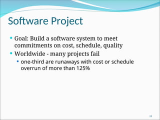 Software Project
 Goal: Build a software system to meet
commitments on cost, schedule, quality
 Worldwide - many projects fail
 one-third are runaways with cost or schedule
overrun of more than 125%
10
 