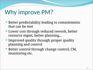 Why improve PM?
 Better predictability leading to commitments
that can be met
 Lower cost through reduced rework, better
resource mgmt, better planning,..
 Improved quality through proper quality
planning and control
 Better control through change control, CM,
monitoring etc.
12
 
