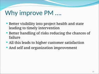Why improve PM ….
 Better visibility into project health and state
leading to timely intervention
 Better handling of risks reducing the chances of
failure
 All this leads to higher customer satisfaction
 And self and organization improvement
13
 