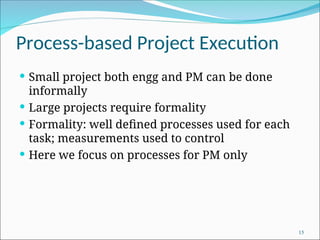 Process-based Project Execution
 Small project both engg and PM can be done
informally
 Large projects require formality
 Formality: well defined processes used for each
task; measurements used to control
 Here we focus on processes for PM only
15
 