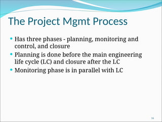 The Project Mgmt Process
 Has three phases - planning, monitoring and
control, and closure
 Planning is done before the main engineering
life cycle (LC) and closure after the LC
 Monitoring phase is in parallel with LC
16
 